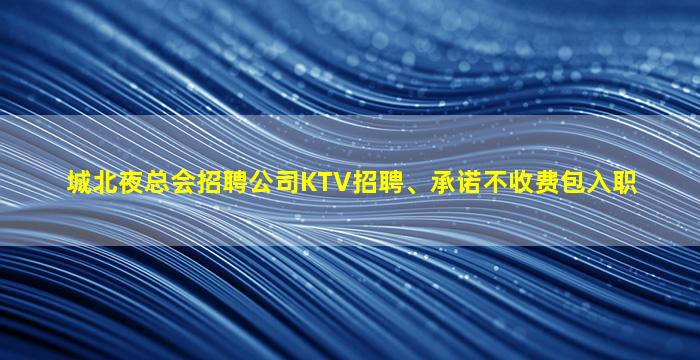 城北夜总会招聘公司KTV招聘、承诺不收费包入职